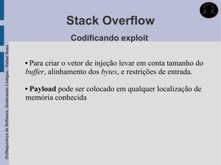 Stack Overflow
                                                                           Codificando exploit
(In)Segurança de Software, Quebrando Códigos - Rafael Rosa




                                                             Para criar o vetor de injeção levar em conta tamanho do
                                                             buffer, alinhamento dos bytes, e restrições de entrada.

                                                             Payload pode ser colocado em qualquer localização de
                                                             memória conhecida
 