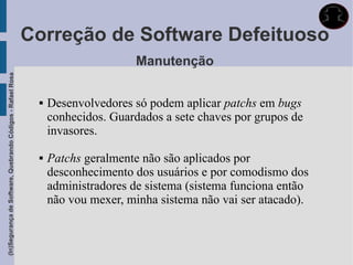 Correção de Software Defeituoso
                                                                                   Manutenção
(In)Segurança de Software, Quebrando Códigos - Rafael Rosa




                                                                 Desenvolvedores só podem aplicar patchs em bugs
                                                                  conhecidos. Guardados a sete chaves por grupos de
                                                                  invasores.

                                                                 Patchs geralmente não são aplicados por
                                                                  desconhecimento dos usuários e por comodismo dos
                                                                  administradores de sistema (sistema funciona então
                                                                  não vou mexer, minha sistema não vai ser atacado).
 
