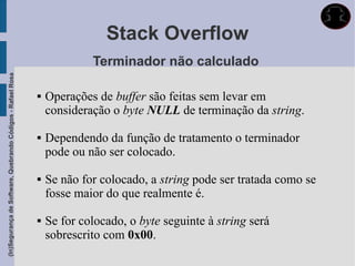 Stack Overflow
                                                                          Terminador não calculado
(In)Segurança de Software, Quebrando Códigos - Rafael Rosa




                                                                Operações de buffer são feitas sem levar em
                                                                 consideração o byte NULL de terminação da string.

                                                                Dependendo da função de tratamento o terminador
                                                                 pode ou não ser colocado.

                                                                Se não for colocado, a string pode ser tratada como se
                                                                 fosse maior do que realmente é.

                                                                Se for colocado, o byte seguinte à string será
                                                                 sobrescrito com 0x00.
 