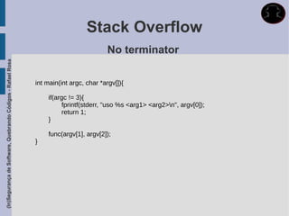 Stack Overflow
                                                                                       No terminator
(In)Segurança de Software, Quebrando Códigos - Rafael Rosa




                                                             int main(int argc, char *argv[]){

                                                                 if(argc != 3){
                                                                      fprintf(stderr, "uso %s <arg1> <arg2>n", argv[0]);
                                                                      return 1;
                                                                 }

                                                                 func(argv[1], argv[2]);
                                                             }
 