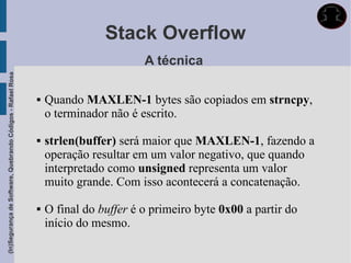 Stack Overflow
                                                                                     A técnica
(In)Segurança de Software, Quebrando Códigos - Rafael Rosa




                                                                Quando MAXLEN-1 bytes são copiados em strncpy,
                                                                 o terminador não é escrito.

                                                                strlen(buffer) será maior que MAXLEN-1, fazendo a
                                                                 operação resultar em um valor negativo, que quando
                                                                 interpretado como unsigned representa um valor
                                                                 muito grande. Com isso acontecerá a concatenação.

                                                                O final do buffer é o primeiro byte 0x00 a partir do
                                                                 início do mesmo.
 