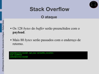 Stack Overflow
                                                                                                      O ataque
(In)Segurança de Software, Quebrando Códigos - Rafael Rosa




                                                                Os 128 bytes do buffer serão preenchidos com o
                                                                 payload.

                                                                Mais 80 bytes serão passados com o endereço de
                                                                 retorno.

                                                             [rafael@centos stack]$ ../get_esp `cat badfile_nonull.bin `
                                                             ESP: 0xbffff444
                                                             [rafael@centos stack]$
 