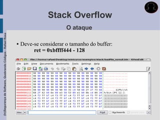 Stack Overflow
                                                                                    O ataque
(In)Segurança de Software, Quebrando Códigos - Rafael Rosa




                                                                Deve-se considerar o tamanho do buffer:
                                                                      ret = 0xbffff444 - 128
 