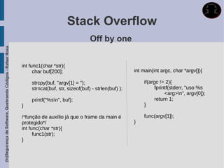 Stack Overflow
                                                                                              Off by one
(In)Segurança de Software, Quebrando Códigos - Rafael Rosa




                                                             int func1(char *str){
                                                                   char buf[200];                                 int main(int argc, char *argv[]){

                                                                 strcpy(buf, "argv[1] = ");                           if(argc != 2){
                                                                 strncat(buf, str, sizeof(buf) - strlen(buf) );            fprintf(stderr, "uso %s
                                                                                                                                <arg>n", argv[0]);
                                                                 printf("%sn", buf);                                      return 1;
                                                             }                                                        }

                                                             /*função de auxílio já que o frame da main é             func(argv[1]);
                                                             protegido*/                                          }
                                                             int func(char *str){
                                                                   func1(str);
                                                             }
 