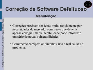 Correção de Software Defeituoso
                                                                                   Manutenção
(In)Segurança de Software, Quebrando Códigos - Rafael Rosa




                                                                 Correções precisam ser feitas muito rapidamente por
                                                                  necessidades de mercado, com isso o que deveria
                                                                  apenas corrigir uma vulnerabilidade pode introduzir
                                                                  um série de novas vulnerabilidades.

                                                                 Geralmente corrigem os sintomas, não a real causa do
                                                                  problema.
 