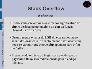 Stack Overflow
                                                                                    A técnica
(In)Segurança de Software, Quebrando Códigos - Rafael Rosa




                                                                Como sobrescrevemos o byte menos significativo do
                                                                 ebp, o deslocamento máximo do ebp da função
                                                                 chamadora é 255 bytes.

                                                                Quanto menor o valor do LSB do ebp salvo, menor
                                                                 será o deslocamento, e quanto menor o deslocamento,
                                                                 pode-se garantir que o novo ebp apontará para o fim
                                                                 do buffer.

                                                                Preenchendo o início do buffer com o endereço do
                                                                 payload o fluxo será redirecionado para o código
                                                                 injetado.
 