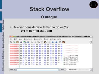 Stack Overflow
                                                                                    O ataque
(In)Segurança de Software, Quebrando Códigos - Rafael Rosa




                                                                Deve-se considerar o tamanho do buffer:
                                                                      ret = 0xbffff3f4 - 200
 