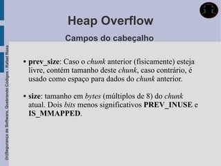 Heap Overflow
                                                                            Campos do cabeçalho
(In)Segurança de Software, Quebrando Códigos - Rafael Rosa




                                                                prev_size: Caso o chunk anterior (fisicamente) esteja
                                                                 livre, contém tamanho deste chunk, caso contrário, é
                                                                 usado como espaço para dados do chunk anterior.

                                                                size: tamanho em bytes (múltiplos de 8) do chunk
                                                                 atual. Dois bits menos significativos PREV_INUSE e
                                                                 IS_MMAPPED.
 