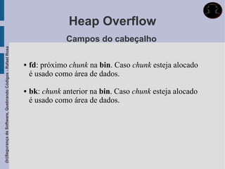 Heap Overflow
                                                                            Campos do cabeçalho
(In)Segurança de Software, Quebrando Códigos - Rafael Rosa




                                                                fd: próximo chunk na bin. Caso chunk esteja alocado
                                                                 é usado como área de dados.

                                                                bk: chunk anterior na bin. Caso chunk esteja alocado
                                                                 é usado como área de dados.
 