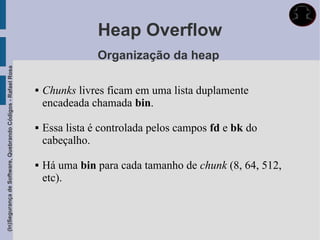 Heap Overflow
                                                                             Organização da heap
(In)Segurança de Software, Quebrando Códigos - Rafael Rosa




                                                                Chunks livres ficam em uma lista duplamente
                                                                 encadeada chamada bin.

                                                                Essa lista é controlada pelos campos fd e bk do
                                                                 cabeçalho.

                                                                Há uma bin para cada tamanho de chunk (8, 64, 512,
                                                                 etc).
 