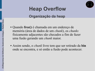 Heap Overflow
                                                                             Organização da heap
(In)Segurança de Software, Quebrando Códigos - Rafael Rosa




                                                                Quando free() é chamada em um endereço de
                                                                 memória (área de dados de um chunk), os chunks
                                                                 fisicamente adjacentes são checados a fim de fazer
                                                                 uma fusão gerando um chunk maior.

                                                                Assim sendo, o chunk livre tem que ser retirado da bin
                                                                 onde se encontra, e só então a fusão pode acontecer.
 