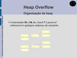 Heap Overflow
                                                                            Organização da heap
(In)Segurança de Software, Quebrando Códigos - Rafael Rosa




                                                                Controlando fd e bk do chunk P é possível
                                                                 sobrescrever qualquer endereço de memória.
 