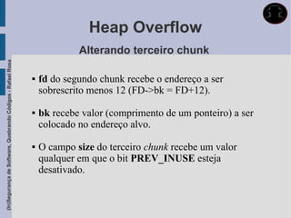 Heap Overflow
                                                                          Alterando terceiro chunk
(In)Segurança de Software, Quebrando Códigos - Rafael Rosa




                                                                fd do segundo chunk recebe o endereço a ser
                                                                 sobrescrito menos 12 (FD->bk = FD+12).

                                                                bk recebe valor (comprimento de um ponteiro) a ser
                                                                 colocado no endereço alvo.

                                                                O campo size do terceiro chunk recebe um valor
                                                                 qualquer em que o bit PREV_INUSE esteja
                                                                 desativado.
 
