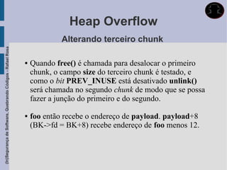 Heap Overflow
                                                                          Alterando terceiro chunk
(In)Segurança de Software, Quebrando Códigos - Rafael Rosa




                                                                Quando free() é chamada para desalocar o primeiro
                                                                 chunk, o campo size do terceiro chunk é testado, e
                                                                 como o bit PREV_INUSE está desativado unlink()
                                                                 será chamada no segundo chunk de modo que se possa
                                                                 fazer a junção do primeiro e do segundo.

                                                                foo então recebe o endereço de payload. payload+8
                                                                 (BK->fd = BK+8) recebe endereço de foo menos 12.
 