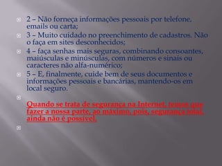 2 – Não forneça informações pessoais por telefone, emails ou carta;3 – Muito cuidado no preenchimento de cadastros. Não o faça em sites desconhecidos;4 – faça senhas mais seguras, combinando consoantes, maiúsculas e minúsculas, com números e sinais ou caracteres não alfa-numérico;5 – E, finalmente, cuide bem de seus documentos e informações pessoais e bancárias, mantendo-os em local seguro.Quando se trata de segurança na Internet, temos que fazer a nossa parte, ao máximo, pois, segurança total, ainda não é possível.