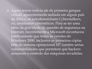 Agora temos notícia até da primeira gangue virtual, aparentemente sediada em algum país da África; se autodenominam Cyberstalkers, ou, assaltantes cibernéticos. Para se ter uma idéia da gravidade da questão de segurança na Internet, recentemente a Microsoft reconheceu publicamente que todas as versões do Windows 2000, inclusive as primeiras cópias beta do sistema operacional XP, contêm sérias vulnerabilidades que permitem que hackers assumam o controle das máquinas invadidas. 