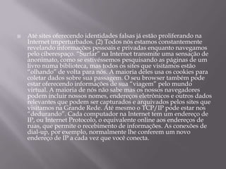 Até sites oferecendo identidades falsas já estão proliferando na Internet imperturbados. (2) Todos nós estamos constantemente revelando informações pessoais e privadas enquanto navegamos pelo ciberespaço. “Surfar” na Internet transmite uma sensação de anonimato, como se estivéssemos pesquisando as páginas de um livro numa biblioteca, mas todos os sites que visitamos estão “olhando” de volta para nós. A maioria deles usa os cookies para coletar dados sobre sua passagem. O seu browser também pode estar oferecendo informações de sua “viagem” pelo mundo virtual. A maioria de nós não sabe mas os nossos navegadores podem incluir nossos nomes, endereços eletrônicos e outros dados relevantes que podem ser capturados e arquivados pelos sites que visitamos na Grande Rede. Até mesmo o TCP/IP pode estar nos “dedurando”. Cada computador na Internet tem um endereço de IP, ou Internet Protocolo, o equivalente online aos endereços de ruas, que permite o recebimento de informações. As conexões de dial-up, por exemplo, normalmente lhe conferem um novo endereço de IP a cada vez que você conecta.