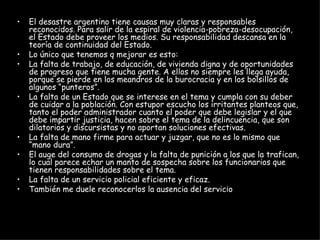 El desastre argentino tiene causas muy claras y responsables reconocidos. Para salir de la espiral de violencia-pobreza-desocupación, el Estado debe proveer los medios. Su responsabilidad descansa en la teoría de continuidad del Estado.  Lo único que tenemos q mejorar es esto: La falta de trabajo, de educación, de vivienda digna y de oportunidades de progreso que tiene mucha gente. A ellos no siempre les llega ayuda, porque se pierde en los meandros de la burocracia y en los bolsillos de algunos “punteros”.  La falta de un Estado que se interese en el tema y cumpla con su deber de cuidar a la población. Con estupor escucho los irritantes planteos que, tanto el poder administrador cuanto el poder que debe legislar y el que debe impartir justicia, hacen sobre el tema de la delincuencia, que son dilatorios y discursistas y no aportan soluciones efectivas.  La falta de mano firme para actuar y juzgar, que no es lo mismo que “mano dura”.  El auge del consumo de drogas y la falta de punición a los que la trafican, lo cual parece echar un manto de sospecha sobre los funcionarios que tienen responsabilidades sobre el tema.  La falta de un servicio policial eficiente y eficaz.  También me duele reconocerlos la ausencia del servicio  militar obligatorio.  