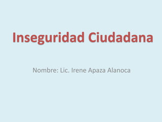 Inseguridad Ciudadana
Nombre: Lic. Irene Apaza Alanoca
 