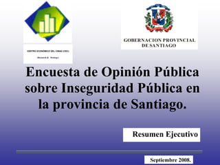 GOBERNACION PROVINCIAL
                                                       DE SANTIAGO
     CENTRO ECONÓMICO DEL CIBAO (CEC)

            (Research & Strategy)




    Encuesta de Opinión Pública
    sobre Inseguridad Pública en
      la provincia de Santiago.

                                                      Resumen Ejecutivo
_______________________________________________________________________________________

                                                              Septiembre 2008.
 
