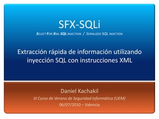 SFX-SQLi
      SELECT FOR XML SQL INJECTION / SERIALIZED SQL INJECTION



Extracción rápida de información utilizando
   inyección SQL con instrucciones XML



                     Daniel Kachakil
     III Curso de Verano de Seguridad Informática (UEM)
                    06/07/2010 – Valencia
 