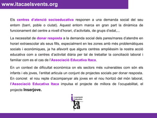 www.itacaelsvents.org Els centres d’atenció socioeducativa responen a una demanda social del seu entorn (barri, poble o ciutat). Aquest entorn marca en gran part la dinàmica de funcionament del centre a nivell d’horari, d’activitats, de grups d’edat,... La necessitat de donar respostaa la demanda social dels pares/mares d’atendre en horari extraescolar als seus fills, especialment en les zones amb més problemàtiques socials i econòmiques, ja ha afavorit que alguns centres ampliéssim la nostra acció educativa com a centres d’activitat diàriaper tal de treballar la conciliació laboral i familiar com es el cas de l’Associació Educativa Itaca.En un context de dificultat econòmica on els sectors més vulnerables com són els infants i els joves, l’entitat articula un conjunt de projectes socials per donar resposta. En concret  el nou repte d’acompanyar als joves en el nou horitzó del món laboral, l’Associació Educativa Itaca impulsa el projecte de millora de l’ocupabilitat, el projecte Inserjove.