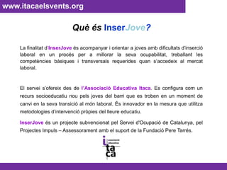 www.itacaelsvents.org Què ésInserJove?La finalitat d’InserJove és acompanyar i orientar a joves amb dificultats d’inserció laboral en un procés per a millorar la seva ocupabilitat, treballant les competències bàsiques i transversals requerides quan s’accedeix al mercat laboral. El servei s’ofereix des de l’Associació Educativa Itaca. Es configura com un recurs socioeducatiu nou pels joves del barri que es troben en un moment de canvi en la seva transició al món laboral. És innovador en la mesura que utilitza metodologies d’intervenció pròpies del lleure educatiu.InserJoveés un projecte subvencionat pel Servei d'Ocupació de Catalunya, pel Projectes Impuls – Assessorament amb el suport de la Fundació Pere Tarrés.