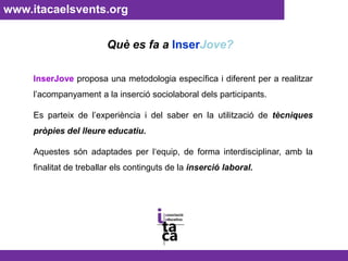 www.itacaelsvents.org Què es fa a InserJove?InserJove proposa una metodologia específica i diferent per a realitzar l’acompanyament a la inserció sociolaboral dels participants. Es parteix de l’experiència i del saber en la utilització de tècniques pròpies del lleure educatiu. Aquestes són adaptades per l‘equip, de forma interdisciplinar, amb la finalitat de treballar els continguts de la inserció laboral.