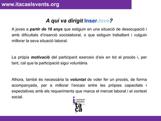 www.itacaelsvents.org A qui va dirigit InserJove?A joves a partir de 16 anys que estiguin en una situació de desocupació i amb dificultats d’inserció sociolaboral, o que estiguin treballant i vulguin millorar la seva situació laboral.La pròpia motivació del participant exerceix d’eix en tot el procés i, per tant, cal que la participació sigui voluntària. Alhora, també és necessària la voluntat de voler fer un procés, de forma acompanyada, per a millorar l’encaix entre les pròpies capacitats i expectatives amb els requeriments que marca el mercat laboral i el context social.