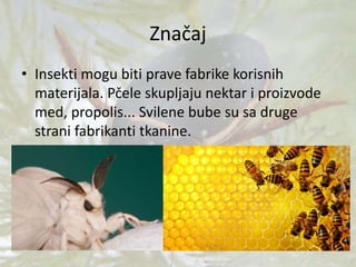 Značaj
• Insekti mogu biti prave fabrike korisnih
materijala. Pčele skupljaju nektar i proizvode
med, propolis... Svilene bube su sa druge
strani fabrikanti tkanine.
 