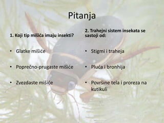 Pitanja
1. Koji tip mišića imaju insekti?
• Glatke mišiće
• Poprečno-prugaste mišiće
• Zvezdaste mišiće
2. Trahejni sistem insekata se
sastoji od:
• Stigmi i traheja
• Pluća i bronhija
• Površine tela i proreza na
kutikuli
 