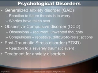 Psychological Disorders Generalized anxiety disorder (GAD) Reaction to future threats is to worry  Worries have taken over Obsessive-Compulsive disorder (OCD) Obsessions – recurrent, unwanted thoughts Compulsions – repetitive, difficult-to-resist actions Post-Traumatic Stress disorder (PTSD) Reaction to a severely traumatic event Treatment for anxiety disorders 