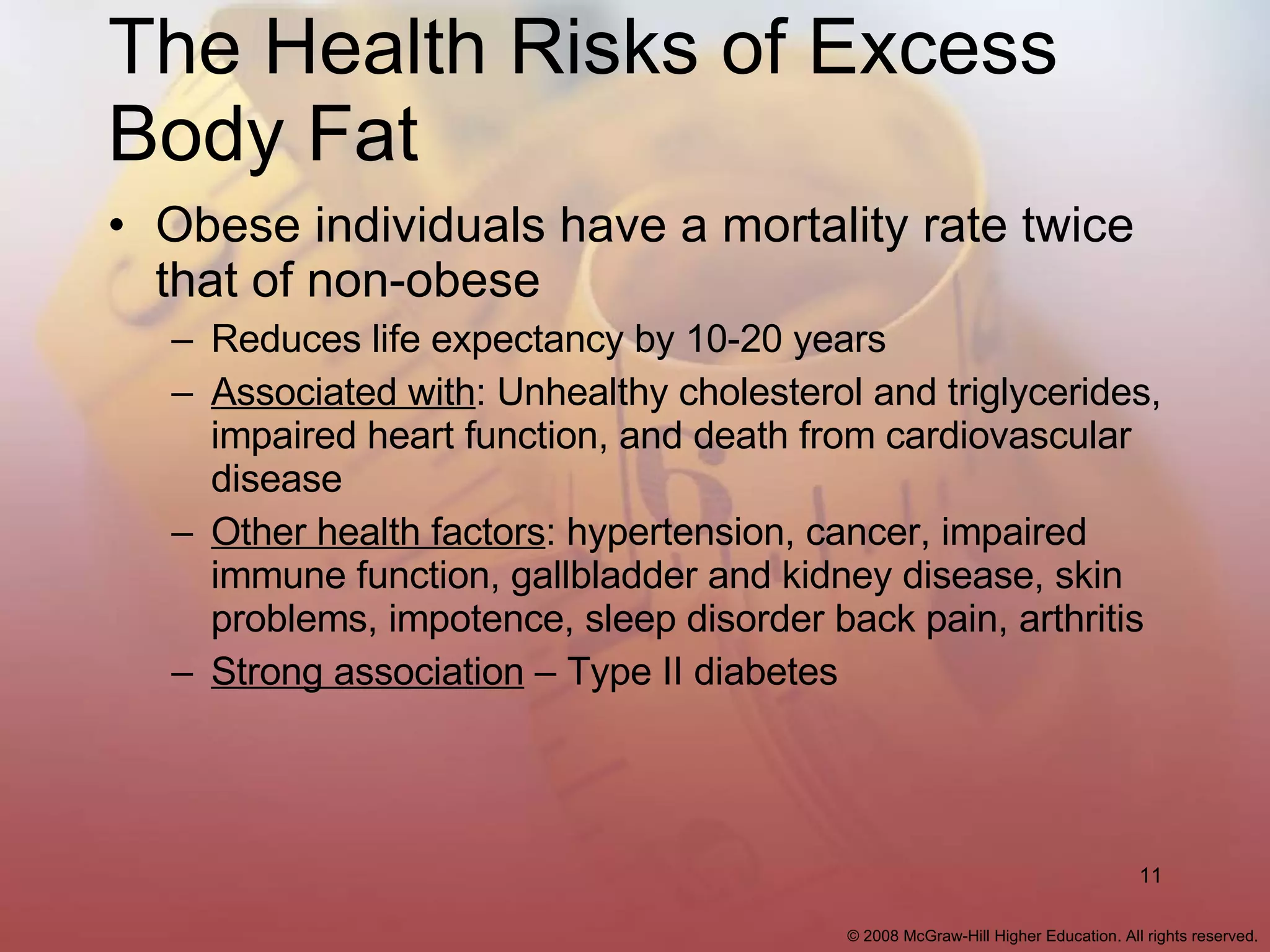 The Health Risks of Excess Body Fat Obese individuals have a mortality rate twice that of non-obese Reduces life expectancy by 10-20 years Associated with : Unhealthy cholesterol and triglycerides, impaired heart function, and death from cardiovascular disease Other health factors : hypertension, cancer, impaired immune function, gallbladder and kidney disease, skin problems, impotence, sleep disorder back pain, arthritis Strong association  – Type II diabetes 