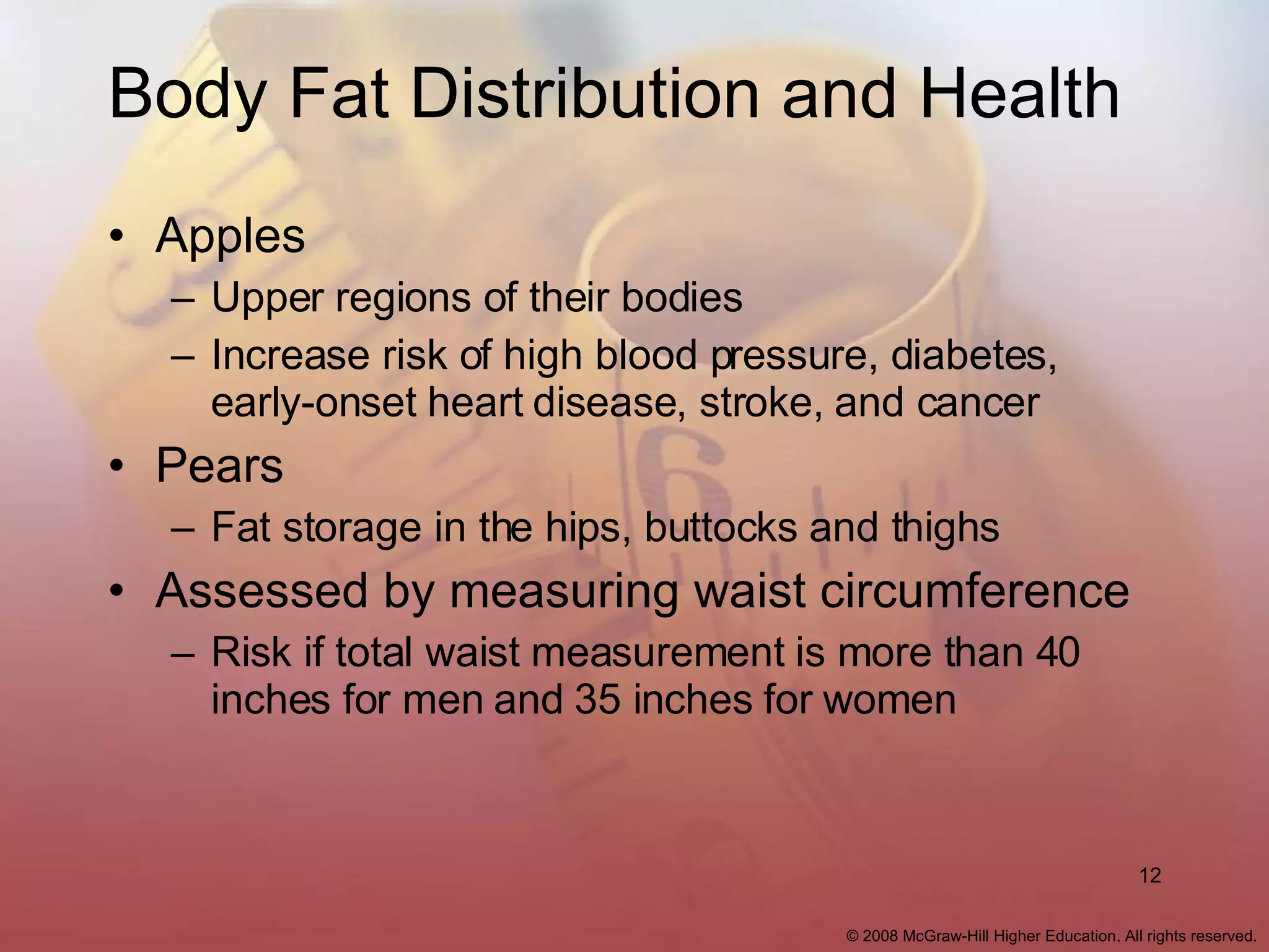 Body Fat Distribution and Health Apples Upper regions of their bodies Increase risk of high blood pressure, diabetes, early-onset heart disease, stroke, and cancer Pears Fat storage in the hips, buttocks and thighs Assessed by measuring waist circumference Risk if total waist measurement is more than 40 inches for men and 35 inches for women 