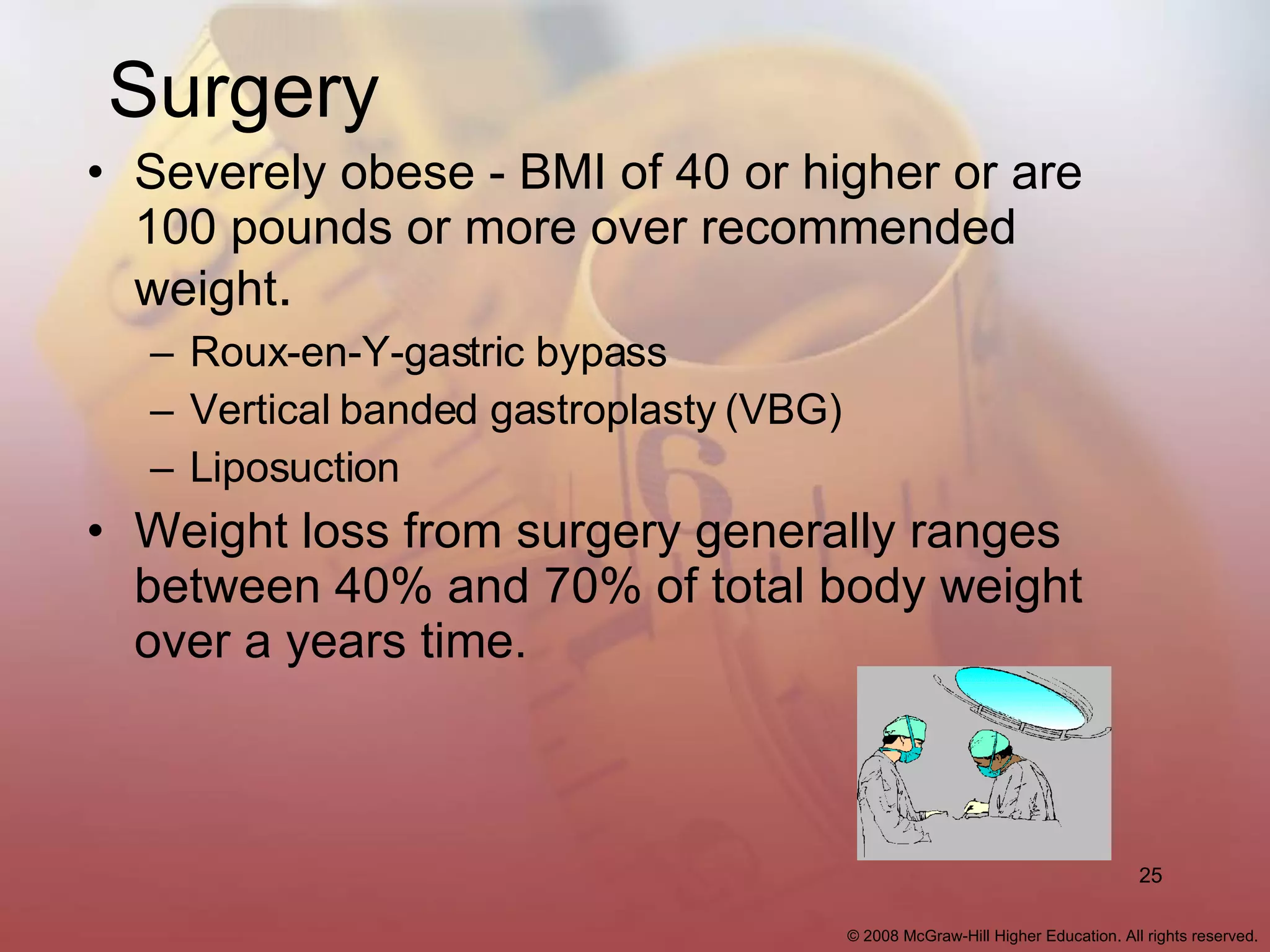 Surgery Severely obese - BMI of 40 or higher or are 100 pounds or more over recommended weight . Roux-en-Y-gastric bypass Vertical banded gastroplasty (VBG) Liposuction Weight loss from surgery generally ranges between 40% and 70% of total body weight over a years time. 