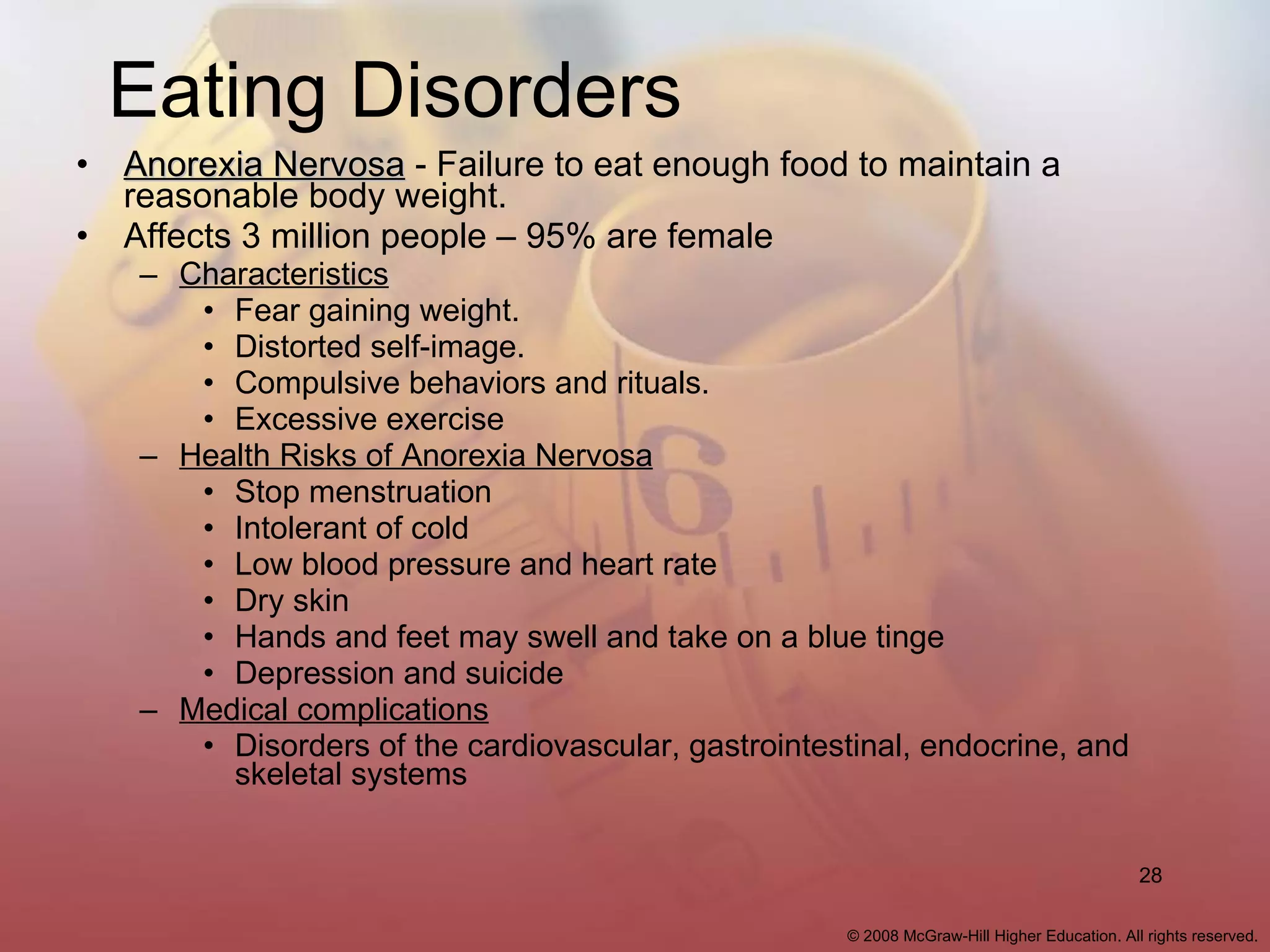 Eating Disorders Anorexia Nervosa  - Failure to eat enough food to maintain a reasonable body weight. Affects 3 million people – 95% are female Characteristics Fear gaining weight. Distorted self-image. Compulsive behaviors and rituals. Excessive exercise Health Risks of Anorexia Nervosa Stop menstruation Intolerant of cold Low blood pressure and heart rate Dry skin Hands and feet may swell and take on a blue tinge Depression and suicide Medical complications Disorders of the cardiovascular, gastrointestinal, endocrine, and skeletal systems 