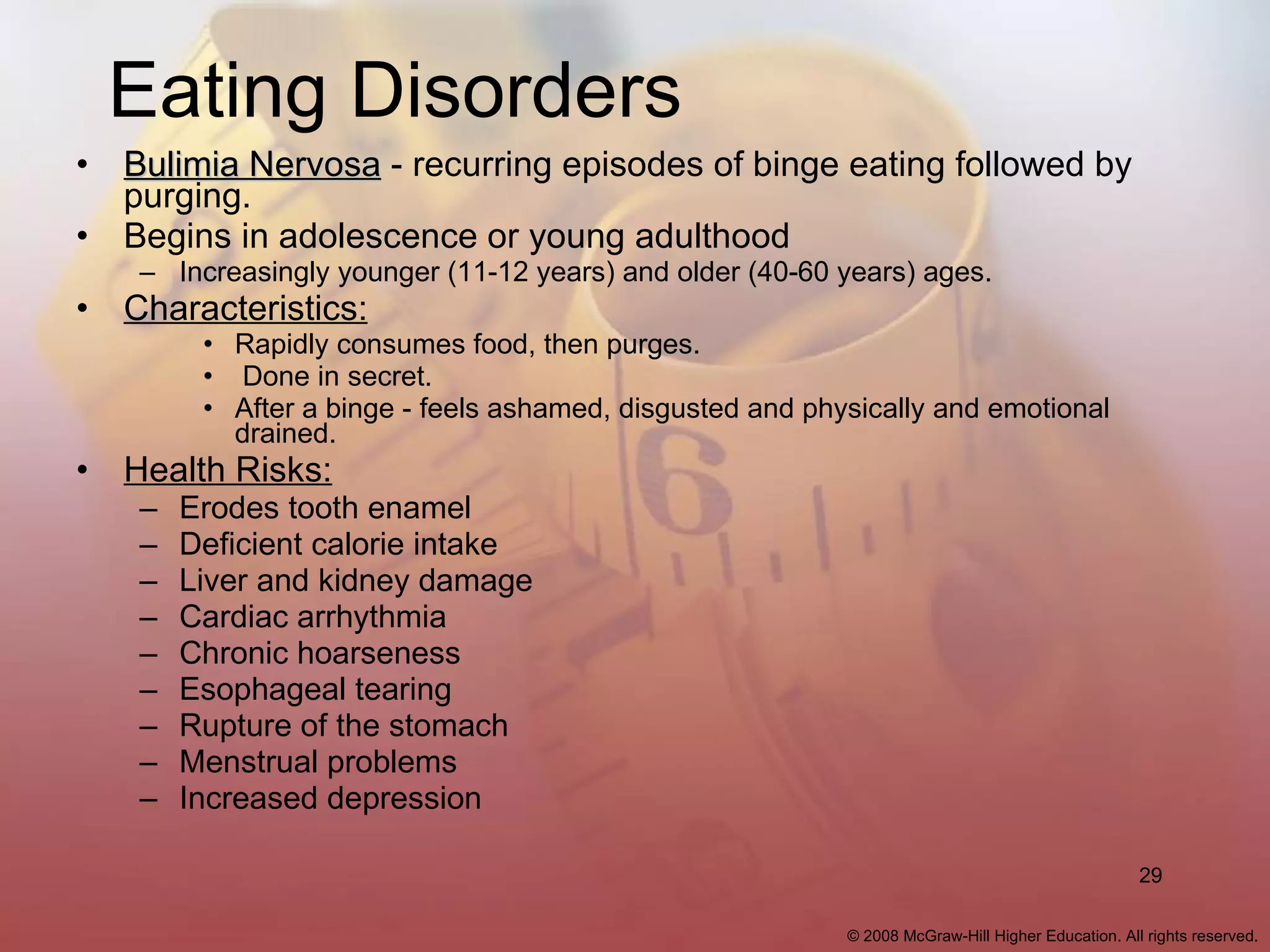 Eating Disorders Bulimia Nervosa  - recurring episodes of binge eating followed by purging. Begins in adolescence or young adulthood Increasingly younger (11-12 years) and older (40-60 years) ages. Characteristics: Rapidly consumes food, then purges. Done in secret. After a binge - feels ashamed, disgusted and physically and emotional drained. Health Risks: Erodes tooth enamel Deficient calorie intake Liver and kidney damage Cardiac arrhythmia Chronic hoarseness Esophageal tearing Rupture of the stomach Menstrual problems Increased depression 