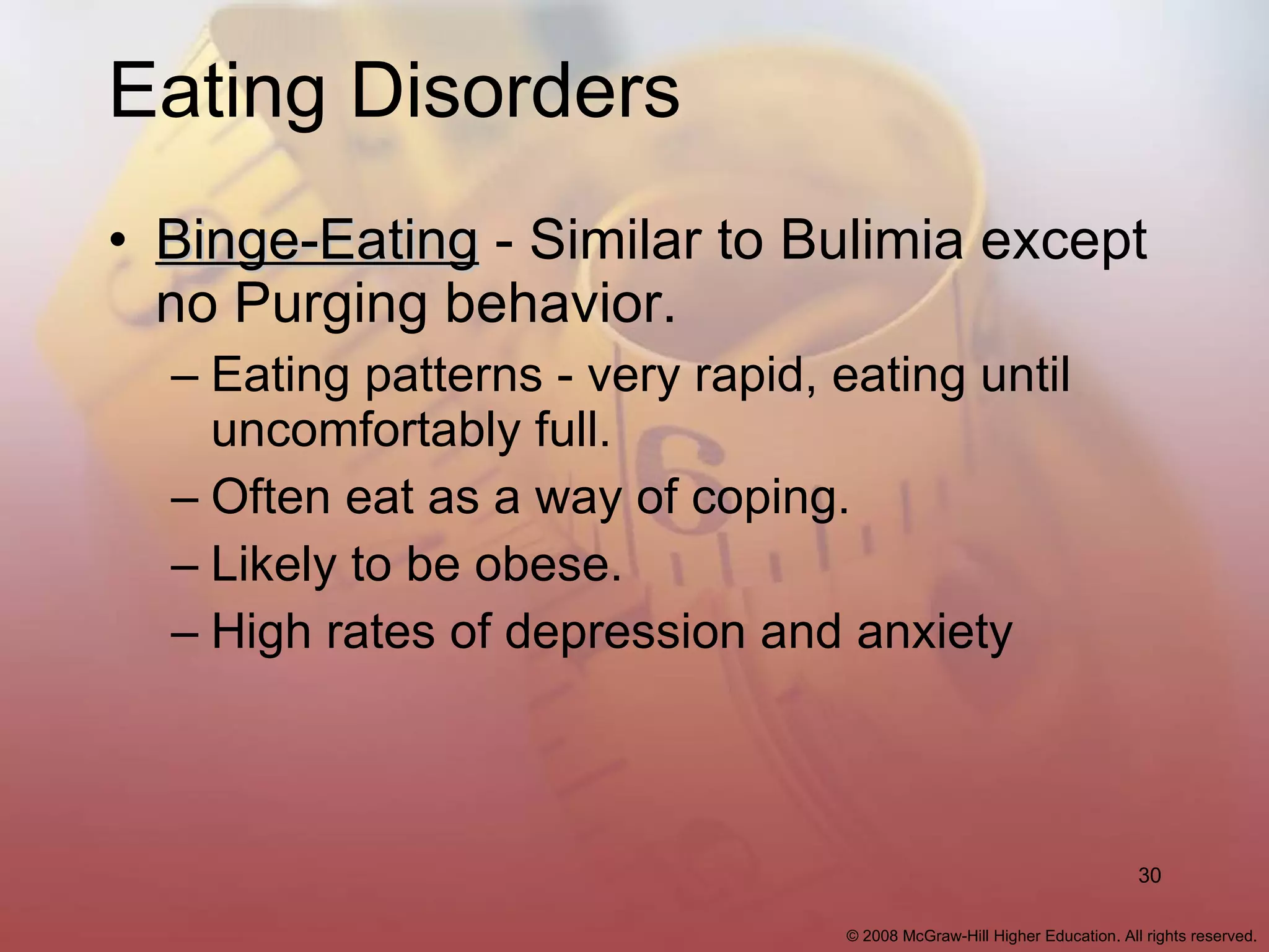 Eating Disorders Binge-Eating  - Similar to Bulimia except no Purging behavior. Eating patterns - very rapid, eating until uncomfortably full. Often eat as a way of coping. Likely to be obese. High rates of depression and anxiety 