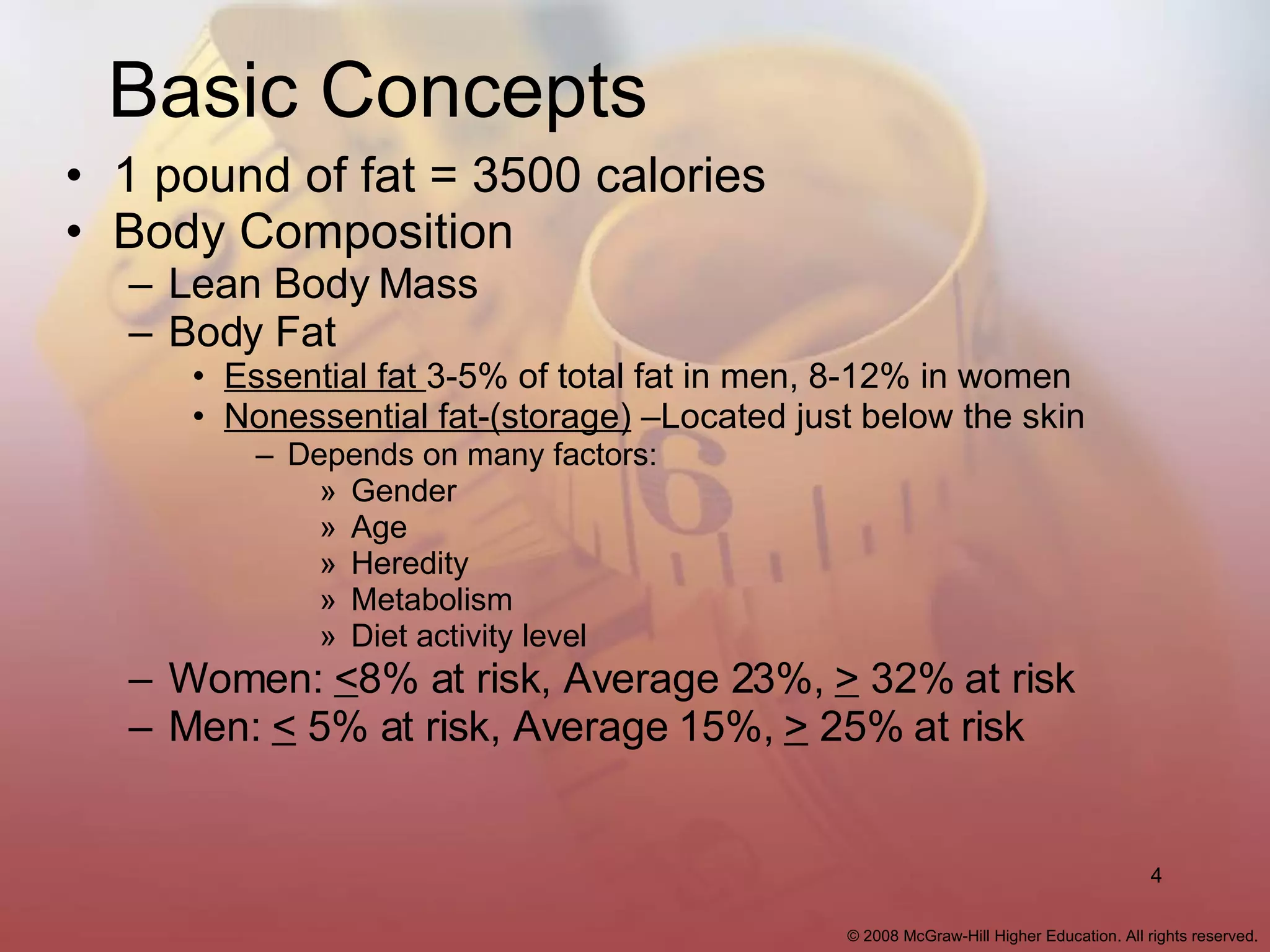 Basic Concepts 1 pound of fat = 3500 calories Body Composition Lean Body Mass Body Fat  Essential fat  3-5% of total fat in men, 8-12% in women Nonessential fat-(storage)  –Located just below the skin Depends on many factors: Gender Age Heredity Metabolism Diet activity level Women:  < 8% at risk, Average 23%,  >  32% at risk  Men:  <  5% at risk, Average 15%,  >  25% at risk 