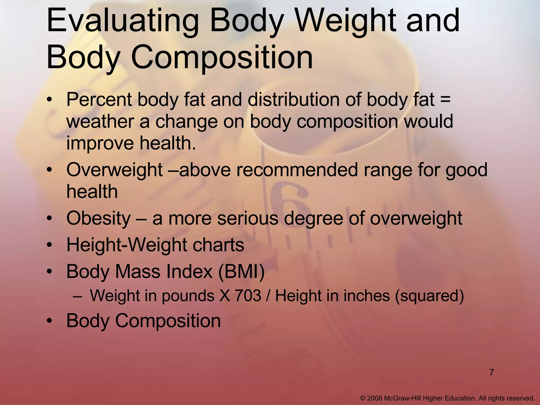 Evaluating Body Weight and Body Composition Percent body fat and distribution of body fat = weather a change on body composition would improve health. Overweight –above recommended range for good health Obesity – a more serious degree of overweight Height-Weight charts Body Mass Index (BMI) Weight in pounds X 703 / Height in inches (squared) Body Composition 