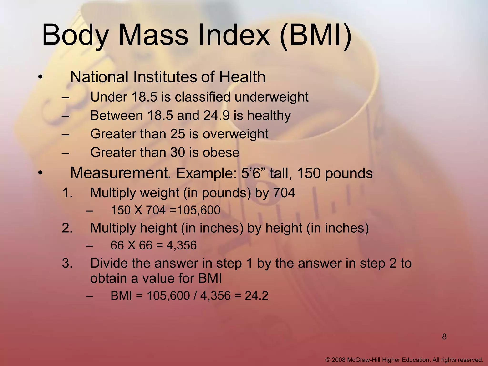 Body Mass Index (BMI) National Institutes of Health Under 18.5 is classified underweight Between 18.5 and 24.9 is healthy Greater than 25 is overweight Greater than 30 is obese Measurement.  Example: 5’6” tall, 150 pounds Multiply weight (in pounds) by 704 150 X 704 =105,600 Multiply height (in inches) by height (in inches) 66 X 66 = 4,356 Divide the answer in step 1 by the answer in step 2 to obtain a value for BMI BMI = 105,600 / 4,356 = 24.2 