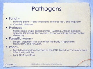 Pathogens Fungi –  Primitive plant – Yeast infections, athletes foot, and ringworm Candida albicans Protozoa –  Microscopic single-celled animal – Malaria, African sleeping sickness, Giardiasis, Tricomonias, Trypanosomiasis, and Amoebic dysentary. Parasitic worm  – Largest organism that can enter the body – Tapeworm, Hookworm, and Pinworm. Prions  - Fetal degeneration disorders of the CNS, linked to “proteinaceous infectious particles. Lack DNA and RNA 